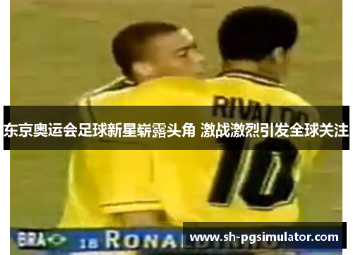 东京奥运会足球新星崭露头角 激战激烈引发全球关注 东京奥运会足球新星崭露头角 激战激烈引发全球关注