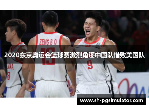 2020东京奥运会篮球赛激烈角逐中国队惜败美国队 2020东京奥运会篮球赛激烈角逐中国队惜败美国队