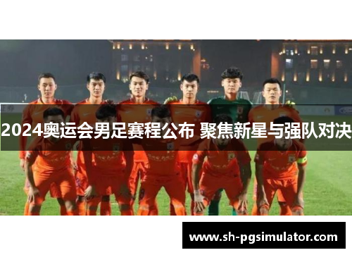 2024奥运会男足赛程公布 聚焦新星与强队对决